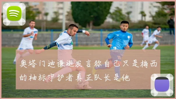 奥塔门迪谦逊发言称自己只是梅西的袖标守护者真正队长是他