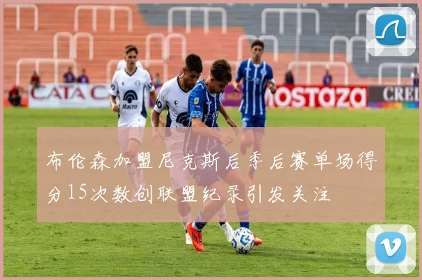 布伦森加盟尼克斯后季后赛单场得分15次数创联盟纪录引发关注