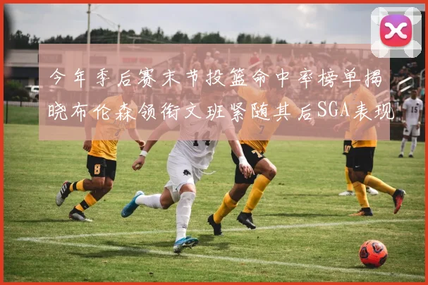 今年季后赛末节投篮命中率榜单揭晓布伦森领衔文班紧随其后SGA表现不俗