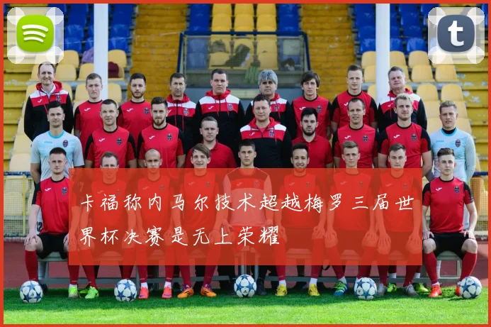卡福称内马尔技术超越梅罗三届世界杯决赛是无上荣耀