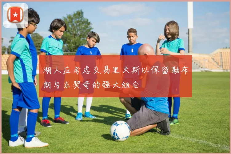 湖人应考虑交易里夫斯以保留勒布朗与东契奇的强大组合