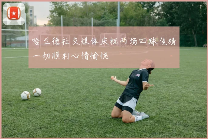 哈兰德社交媒体庆祝两场四球佳绩一切顺利心情愉悦