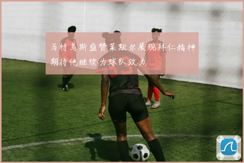 马特乌斯盛赞莱默尔展现拜仁精神期待他继续为球队效力