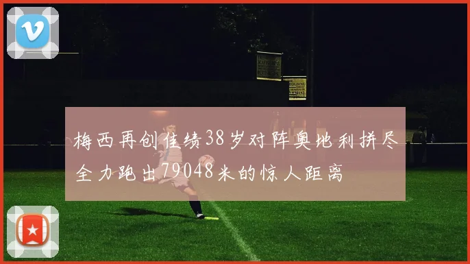 梅西再创佳绩38岁对阵奥地利拼尽全力跑出79048米的惊人距离