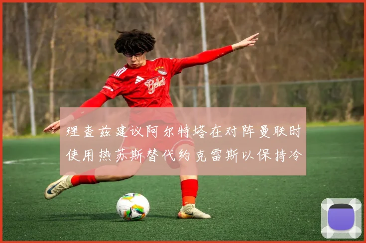 理查兹建议阿尔特塔在对阵曼联时使用热苏斯替代约克雷斯以保持冷静状态