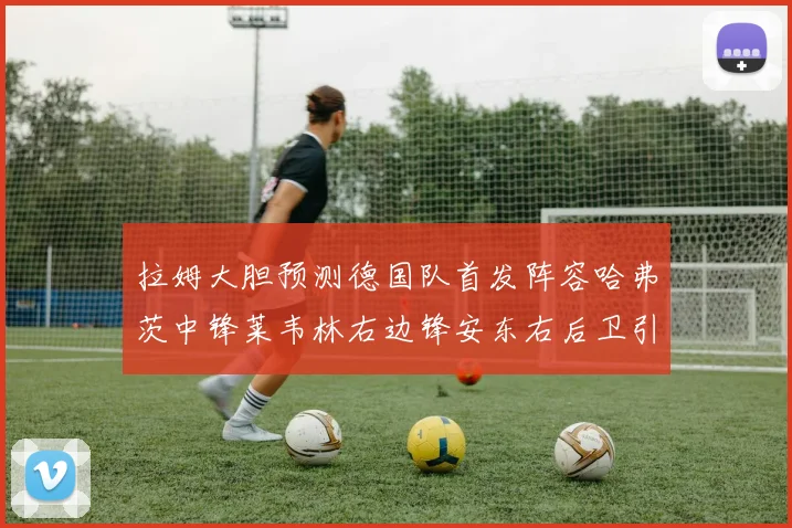 拉姆大胆预测德国队首发阵容哈弗茨中锋莱韦林右边锋安东右后卫引发热议