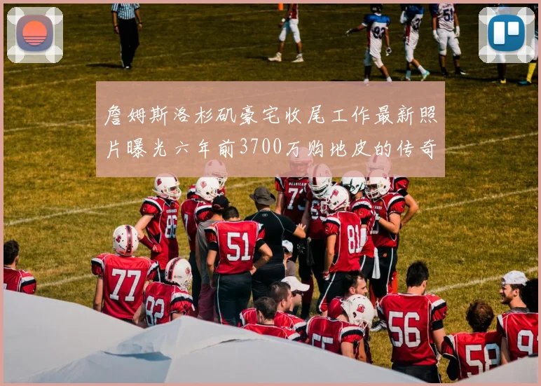 詹姆斯洛杉矶豪宅收尾工作最新照片曝光六年前3700万购地皮的传奇故事