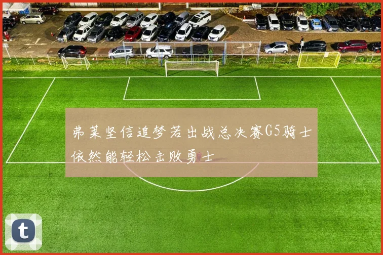 弗莱坚信追梦若出战总决赛G5骑士依然能轻松击败勇士