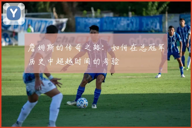 詹姆斯的传奇之路：如何在总冠军历史中超越时间的考验