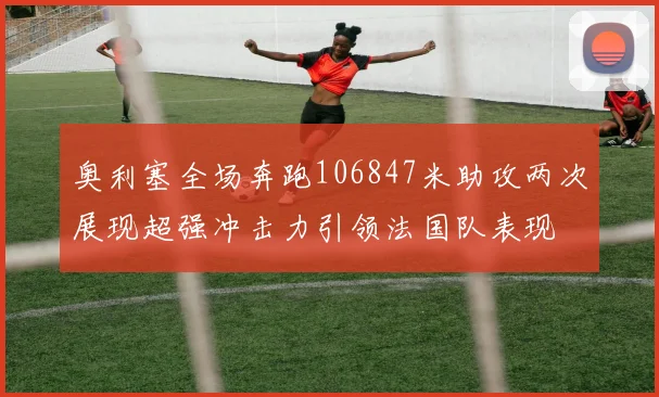 奥利塞全场奔跑106847米助攻两次展现超强冲击力引领法国队表现