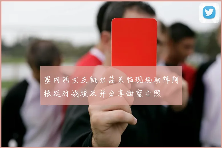 塞内西女友凯尔茜亲临现场助阵阿根廷对战埃及并分享甜蜜合照