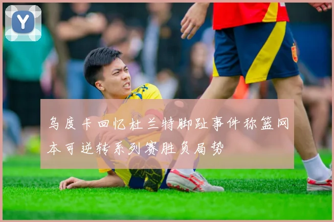 乌度卡回忆杜兰特脚趾事件称篮网本可逆转系列赛胜负局势