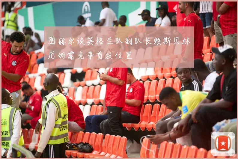 图赫尔谈英格兰队副队长赖斯贝林厄姆需竞争首发位置