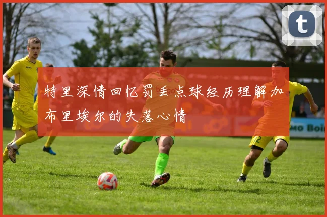 特里深情回忆罚丢点球经历理解加布里埃尔的失落心情