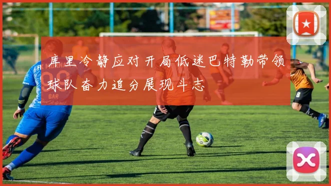 库里冷静应对开局低迷巴特勒带领球队奋力追分展现斗志