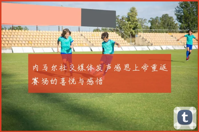 内马尔社交媒体发声感恩上帝重返赛场的喜悦与感悟