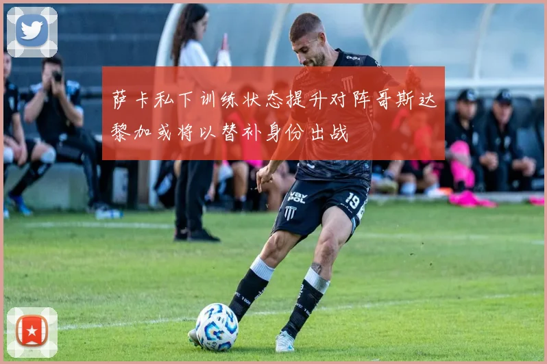 萨卡私下训练状态提升对阵哥斯达黎加或将以替补身份出战