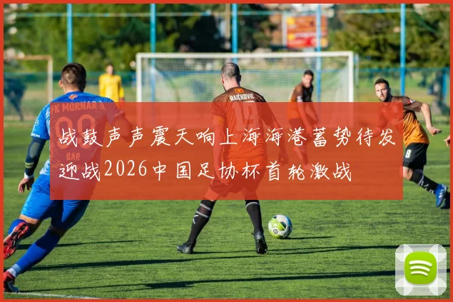战鼓声声震天响上海海港蓄势待发迎战2026中国足协杯首轮激战