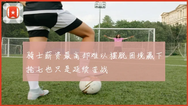 骑士薪资最高却难以摆脱困境赢下抢七也只是延续苦战